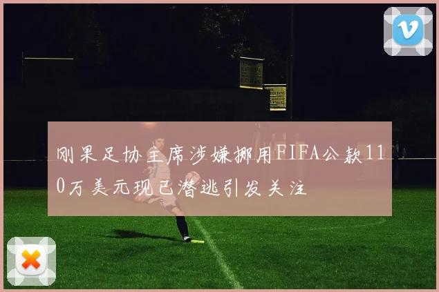 刚果足协主席涉嫌挪用FIFA公款110万美元现已潜逃引发关注