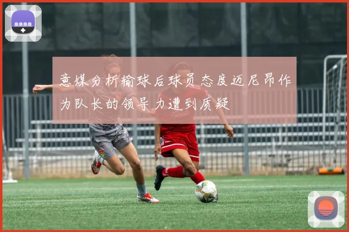 意媒分析输球后球员态度迈尼昂作为队长的领导力遭到质疑