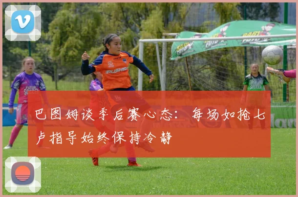 巴图姆谈季后赛心态：每场如抢七卢指导始终保持冷静