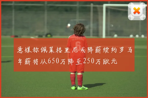 意媒称佩莱格里尼或降薪续约罗马年薪将从650万降至250万欧元