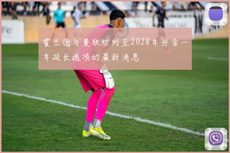 霍兰德与曼联续约至2028年并含一年延长选项的最新消息