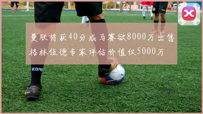 曼联将获40分成马赛欲8000万出售格林伍德专家评估价值仅5000万