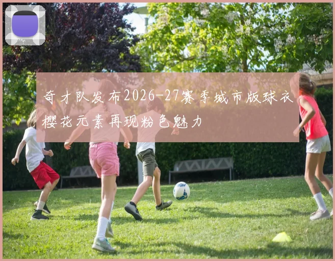 奇才队发布2026-27赛季城市版球衣樱花元素再现粉色魅力