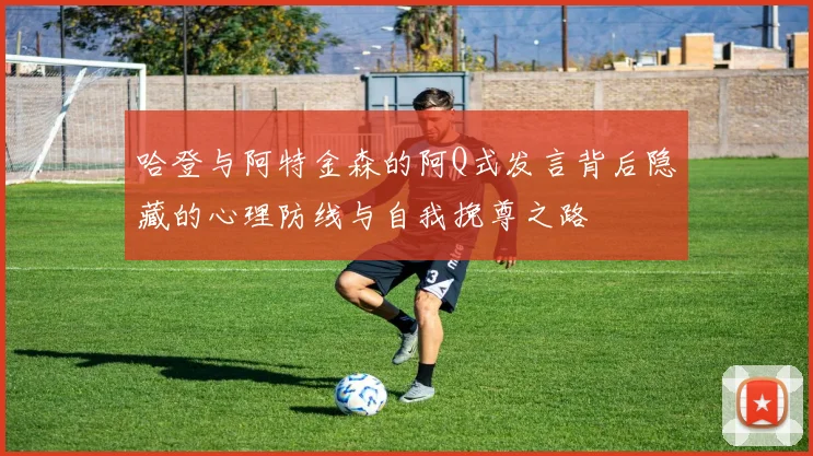 哈登与阿特金森的阿Q式发言背后隐藏的心理防线与自我挽尊之路