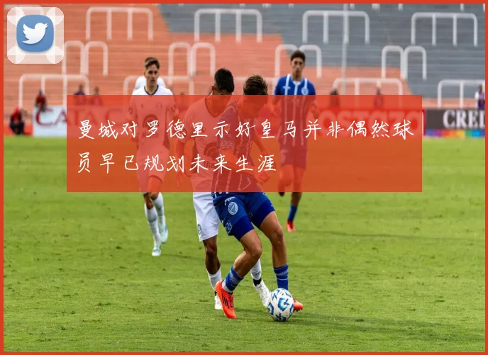 曼城对罗德里示好皇马并非偶然球员早已规划未来生涯