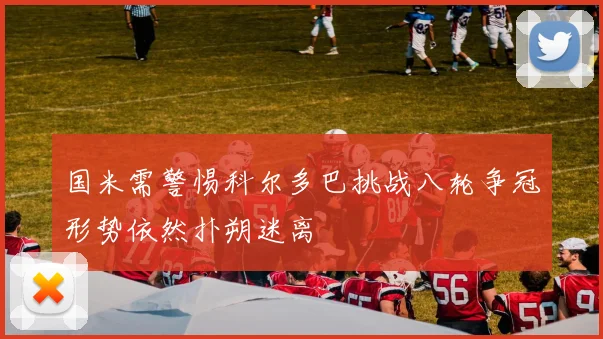 国米需警惕科尔多巴挑战八轮争冠形势依然扑朔迷离