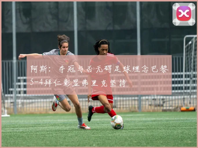 阿斯：夺冠与否无碍足球理念巴黎5-4拜仁彰显弗里克坚持