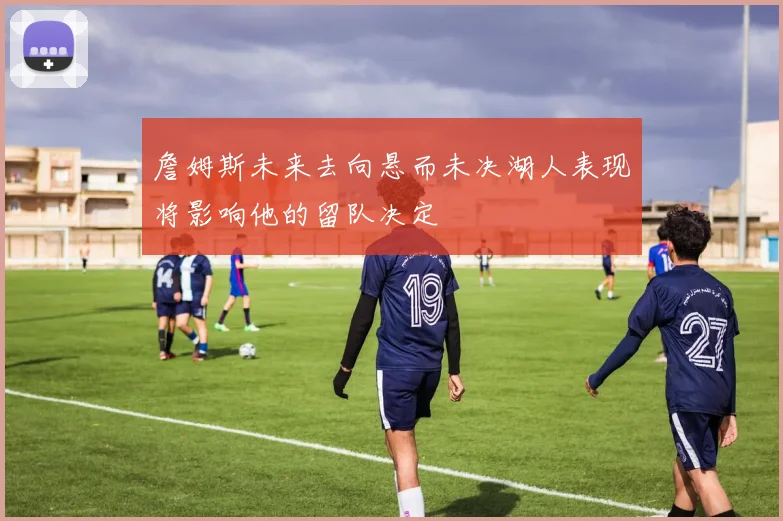 詹姆斯未来去向悬而未决湖人表现将影响他的留队决定